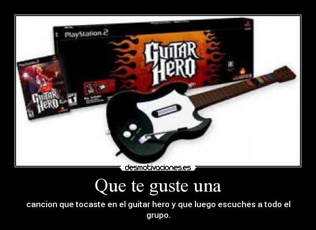 Que te guste una - cancion que tocaste en el guitar hero y que luego escuches a todo el grupo.