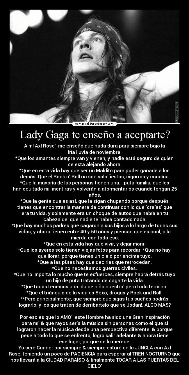 Lady Gaga te enseño a aceptarte? - A mí Axl Rose♥ me enseñó que nada dura para siempre bajo la
fría lluvia de noviembre.
*Que los amantes siempre van y vienen, y nadie está seguro de quien
se está alejando ahora.
*Que en esta vida hay que ser un Maldito para poder ganarle a los
demás. Que el Rock n Roll no son solo fiestas, cigarros y cocaína.
*Que la mayoría de las personas tienen una... puta familia, que les
han ocultado mil mentiras y volverán a atormentarlos cuando tengan 25
años.
*Que la gente que es así, que la sigan chupando porque después
tienes que encontrar la manera de continuar con lo que creías que
era tu vida, y solamente era un choque de autos que había en tu
cabeza del que nadie te había contado nada.
*Que hay muchos padres que cagaron a sus hijos a lo largo de todas sus
vidas, y ahora tienen entre 40 y 50 años y piensan que es cool, a la
mierda con todo eso.
*Que en esta vida hay que vivir, y dejar morir.
*Que los ayeres solo tienen viejas fotos para recordar. *Que no hay
que llorar, porque tienes un cielo por encima tuyo.
*Que a las pütas hay que decirles que retrocedan.
*Que no necesitamos guerras civiles.
*Que no importa lo mucho que te esfuerces, siempre habrá detrás tuyo
un hijo de puta tratando de cagarte la vida.
*Que todos tenemos una dulce niña nuestra pero todo termina.
*Que el triángulo de la vida es Sexo, drogas y Rock and Roll.
**Pero principalmente, que siempre que sigas tus sueños podrás
lograrlo, y los que traten de derribartelo que se Jodan!. ALGO MAS?
♥
Por eso es que lo AMO♥ este Hombre ha sido una Gran Inspiración
para mí. & que rayos sería la música sin personas como el que si
lograron hacer la música desde una perspectiva diferente. & porque
pese a todo lo que se enfrentó, logró salir adelante & ahora tiene
ese lugar, porque se lo merece.
Yo seré Gunner por siempre & siempre estaré en la JUNGLA con Axl
Rose, teniendo un poco de PACIENCIA para esperar al TREN NOCTURNO que
nos llevará a la CIUDAD PARAÍSO & finalmente TOCAR A LAS PUERTAS DEL
CIELO♥