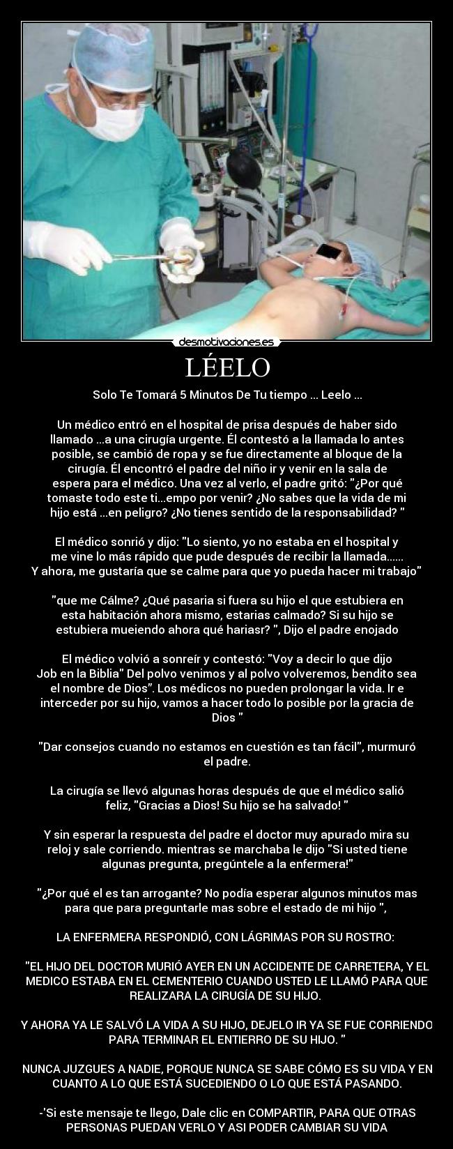 LÉELO - Solo Te Tomará 5 Minutos De Tu tiempo ... Leelo ...
Un médico entró en el hospital de prisa después de haber sido
llamado ...a una cirugía urgente. Él contestó a la llamada lo antes
posible, se cambió de ropa y se fue directamente al bloque de la
cirugía. Él encontró el padre del niño ir y venir en la sala de
espera para el médico. Una vez al verlo, el padre gritó: ¿Por qué
tomaste todo este ti...empo por venir? ¿No sabes que la vida de mi
hijo está ...en peligro? ¿No tienes sentido de la responsabilidad?
El médico sonrió y dijo: Lo siento, yo no estaba en el hospital y
me vine lo más rápido que pude después de recibir la llamada......
Y ahora, me gustaría que se calme para que yo pueda hacer mi trabajo
que me Cálme? ¿Qué pasaria si fuera su hijo el que estubiera en
esta habitación ahora mismo, estarias calmado? Si su hijo se
estubiera mueiendo ahora qué hariasr? , Dijo el padre enojado
El médico volvió a sonreír y contestó: Voy a decir lo que dijo
Job en la Biblia Del polvo venimos y al polvo volveremos, bendito sea
el nombre de Dios”. Los médicos no pueden prolongar la vida. Ir e
interceder por su hijo, vamos a hacer todo lo posible por la gracia de
Dios
Dar consejos cuando no estamos en cuestión es tan fácil, murmuró
el padre.
La cirugía se llevó algunas horas después de que el médico salió
feliz, Gracias a Dios! Su hijo se ha salvado!
Y sin esperar la respuesta del padre el doctor muy apurado mira su
reloj y sale corriendo. mientras se marchaba le dijo Si usted tiene
algunas pregunta, pregúntele a la enfermera!
¿Por qué el es tan arrogante? No podía esperar algunos minutos mas
para que para preguntarle mas sobre el estado de mi hijo ,
LA ENFERMERA RESPONDIÓ, CON LÁGRIMAS POR SU ROSTRO:
EL HIJO DEL DOCTOR MURIÓ AYER EN UN ACCIDENTE DE CARRETERA, Y EL
MEDICO ESTABA EN EL CEMENTERIO CUANDO USTED LE LLAMÓ PARA QUE
REALIZARA LA CIRUGÍA DE SU HIJO.
Y AHORA YA LE SALVÓ LA VIDA A SU HIJO, DEJELO IR YA SE FUE CORRIENDO
PARA TERMINAR EL ENTIERRO DE SU HIJO.
NUNCA JUZGUES A NADIE, PORQUE NUNCA SE SABE CÓMO ES SU VIDA Y EN
CUANTO A LO QUE ESTÁ SUCEDIENDO O LO QUE ESTÁ PASANDO.
-Si este mensaje te llego, Dale clic en COMPARTIR, PARA QUE OTRAS
PERSONAS PUEDAN VERLO Y ASI PODER CAMBIAR SU VIDA