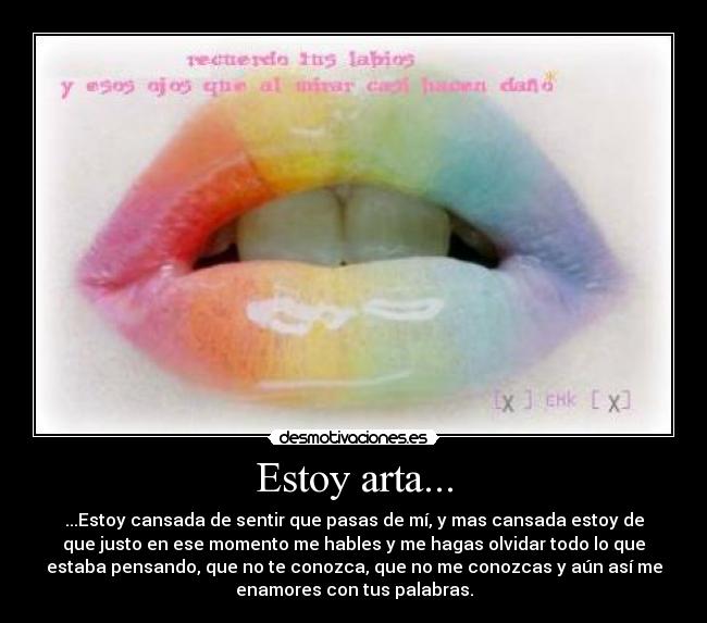 Estoy arta... - ...Estoy cansada de sentir que pasas de mí, y mas cansada estoy de
que justo en ese momento me hables y me hagas olvidar todo lo que
estaba pensando, que no te conozca, que no me conozcas y aún así me
enamores con tus palabras.
