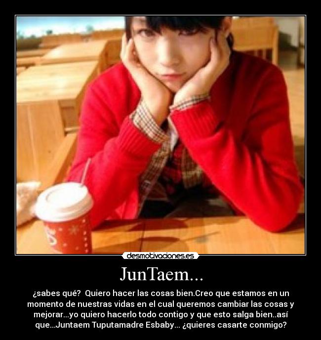 JunTaem... - ¿sabes qué?  Quiero hacer las cosas bien.Creo que estamos en un
momento de nuestras vidas en el cual queremos cambiar las cosas y
mejorar...yo quiero hacerlo todo contigo y que esto salga bien..así
que...Juntaem Tuputamadre Esbaby... ¿quieres casarte conmigo?