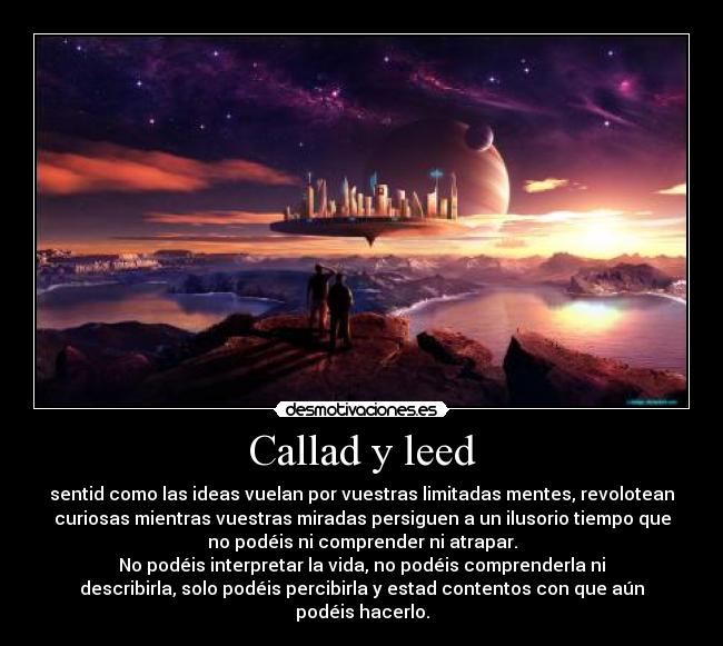 Callad y leed - sentid como las ideas vuelan por vuestras limitadas mentes, revolotean
curiosas mientras vuestras miradas persiguen a un ilusorio tiempo que
no podéis ni comprender ni atrapar.
No podéis interpretar la vida, no podéis comprenderla ni
describirla, solo podéis percibirla y estad contentos con que aún
podéis hacerlo.