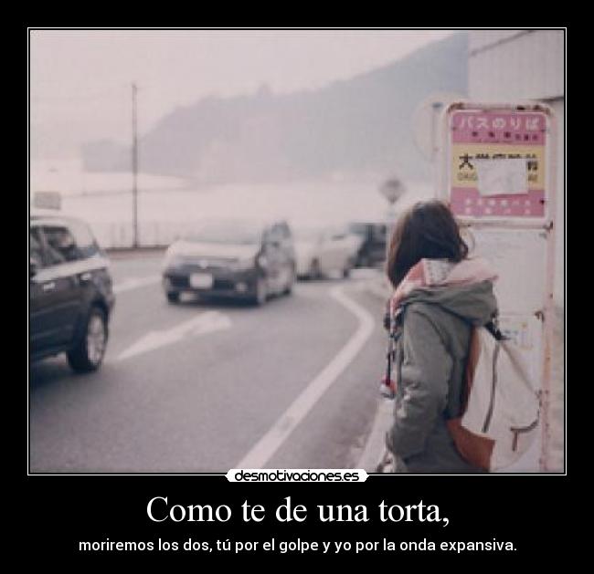 Como te de una torta, - moriremos los dos, tú por el golpe y yo por la onda expansiva.