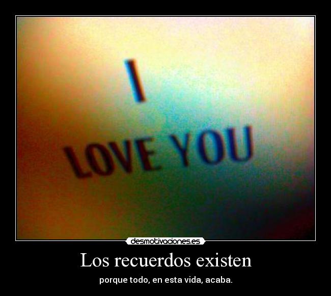 Los recuerdos existen - porque todo, en esta vida, acaba.