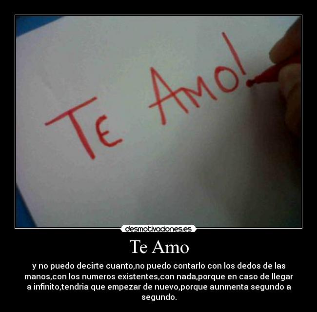 Te Amo - y no puedo decirte cuanto,no puedo contarlo con los dedos de las
manos,con los numeros existentes,con nada,porque en caso de llegar
a infinito,tendria que empezar de nuevo,porque aunmenta segundo a
segundo.