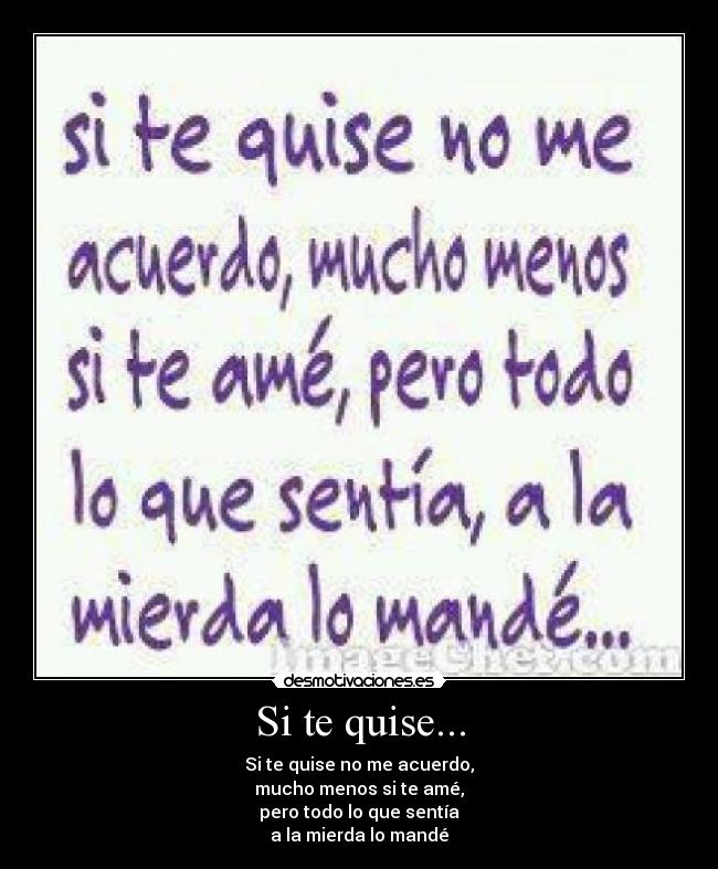 Si te quise... - Si te quise no me acuerdo,
mucho menos si te amé,
pero todo lo que sentía
a la mierda lo mandé