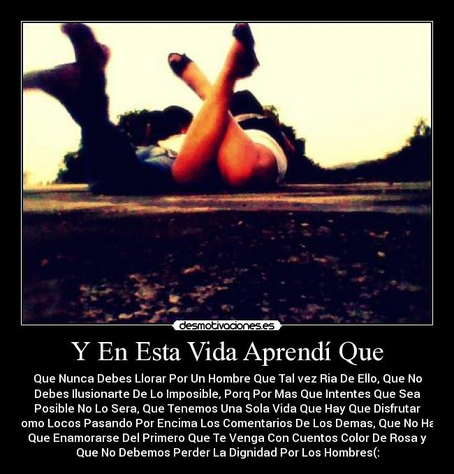 Y En Esta Vida Aprendí Que - Que Nunca Debes Llorar Por Un Hombre Que Tal vez Ria De Ello, Que No
Debes Ilusionarte De Lo Imposible, Porq Por Mas Que Intentes Que Sea
Posible No Lo Sera, Que Tenemos Una Sola Vida Que Hay Que Disfrutar
Como Locos Pasando Por Encima Los Comentarios De Los Demas, Que No Hay
Que Enamorarse Del Primero Que Te Venga Con Cuentos Color De Rosa y
Que No Debemos Perder La Dignidad Por Los Hombres(: