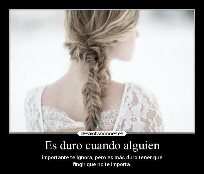 Es duro cuando alguien - importante te ignora, pero es más duro tener que
fingir que no te importa.