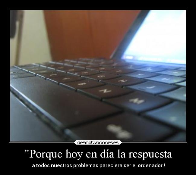 Porque hoy en día la respuesta - a todos nuestros problemas pareciera ser el ordenador.!