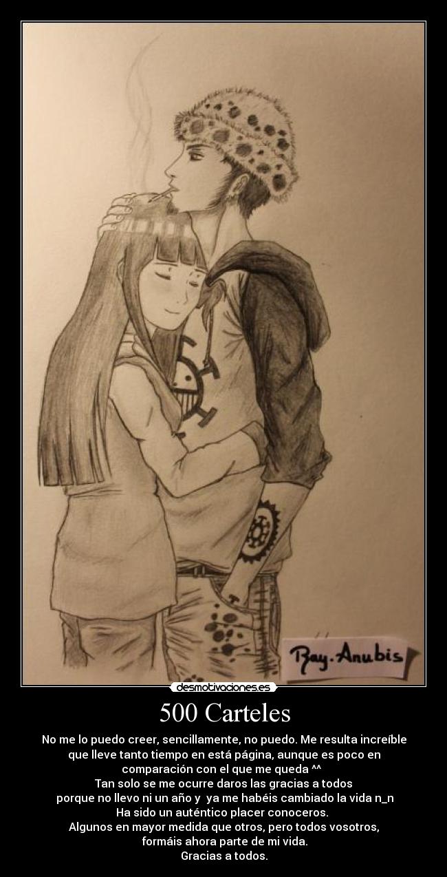 500 Carteles - No me lo puedo creer, sencillamente, no puedo. Me resulta increíble
que lleve tanto tiempo en está página, aunque es poco en
comparación con el que me queda ^^
Tan solo se me ocurre daros las gracias a todos
porque no llevo ni un año y ya me habéis cambiado la vida n_n
Ha sido un auténtico placer conoceros.
Algunos en mayor medida que otros, pero todos vosotros,
formáis ahora parte de mi vida.
Gracias a todos.