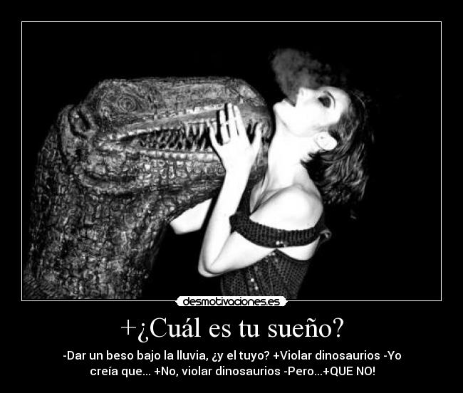 +¿Cuál es tu sueño? - -Dar un beso bajo la lluvia, ¿y el tuyo? +Violar dinosaurios -Yo
creía que... +No, violar dinosaurios -Pero...+QUE NO!