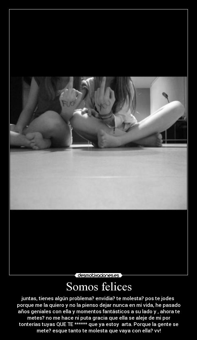 Somos felices - juntas, tienes algún problema? envidia? te molesta? pos te jodes
porque me la quiero y no la pienso dejar nunca en mi vida, he pasado
años geniales con ella y momentos fantásticos a su lado y , ahora te
metes? no me hace ni puta gracia que ella se aleje de mi por
tonterías tuyas QUE TE ****** que ya estoy arta. Porque la gente se
mete? esque tanto te molesta que vaya con ella? vv!