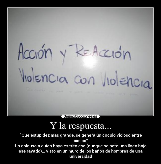 Y la respuesta... - Qué estupidez más grande, se genera un círculo vicioso entre
simios
Un aplauso a quien haya escrito eso (aunque se note una línea bajo
ese rayado)... Visto en un muro de los baños de hombres de una
universidad