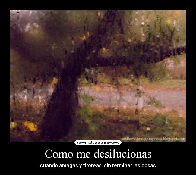 Como me desilucionas - cuando amagas y tiroteas, sin terminar las cosas.