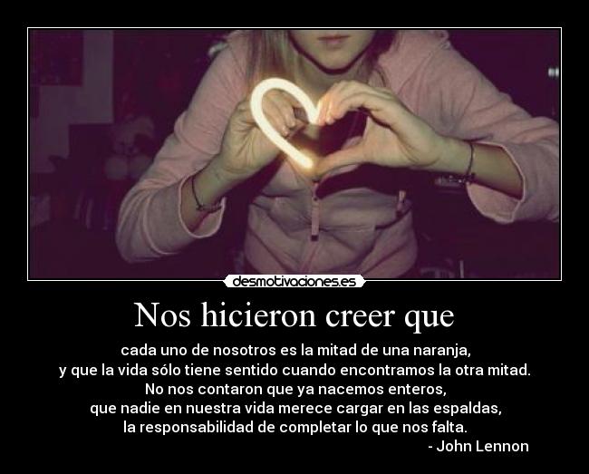 Nos hicieron creer que - cada uno de nosotros es la mitad de una naranja,
y que la vida sólo tiene sentido cuando encontramos la otra mitad.
No nos contaron que ya nacemos enteros,
que nadie en nuestra vida merece cargar en las espaldas,
la responsabilidad de completar lo que nos falta.
- John Lennon