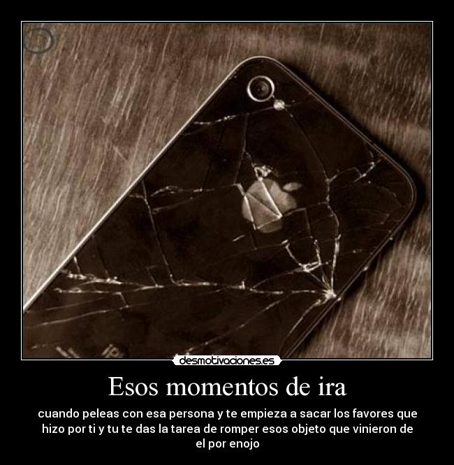Esos momentos de ira - cuando peleas con esa persona y te empieza a sacar los favores que
hizo por ti y tu te das la tarea de romper esos objeto que vinieron de
el por enojo
