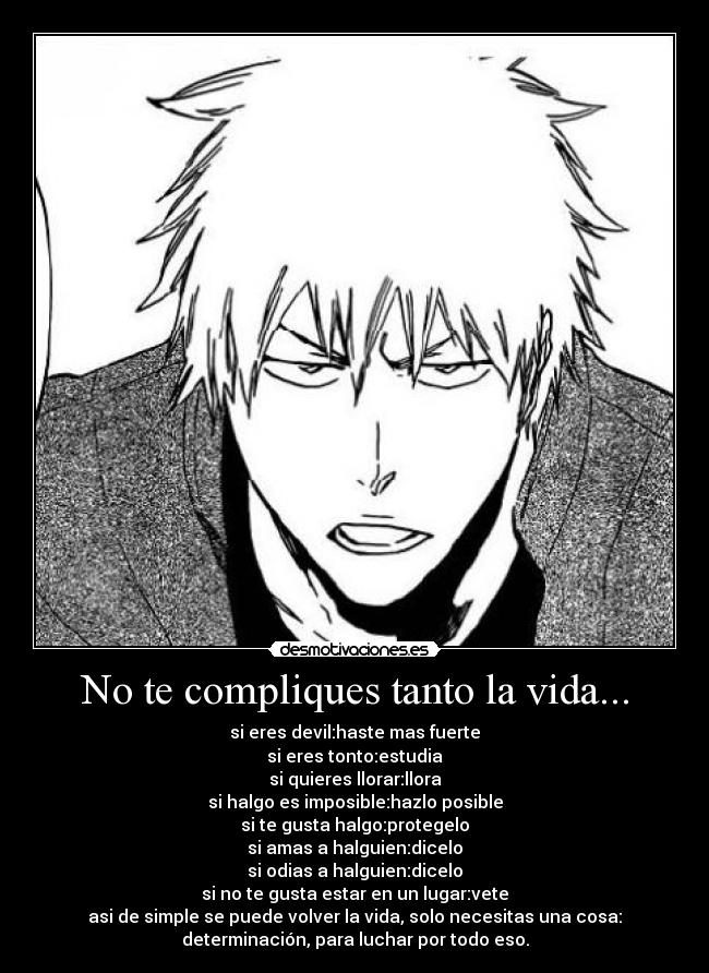 No te compliques tanto la vida... - si eres devil:haste mas fuerte
si eres tonto:estudia
si quieres llorar:llora
si halgo es imposible:hazlo posible
si te gusta halgo:protegelo
si amas a halguien:dicelo
si odias a halguien:dicelo
si no te gusta estar en un lugar:vete
asi de simple se puede volver la vida, solo necesitas una cosa:
determinación, para luchar por todo eso.