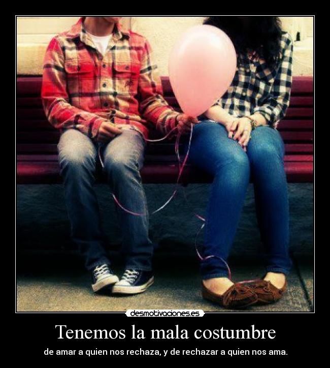 Tenemos la mala costumbre - de amar a quien nos rechaza, y de rechazar a quien nos ama.