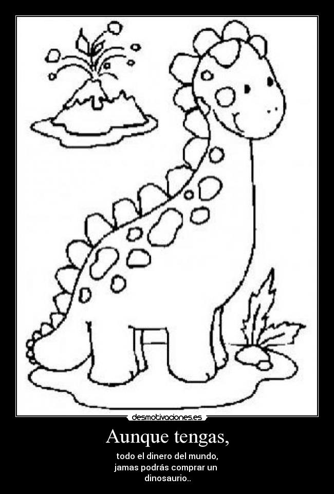 Aunque tengas, - todo el dinero del mundo,
jamas podrás comprar un
dinosaurio..