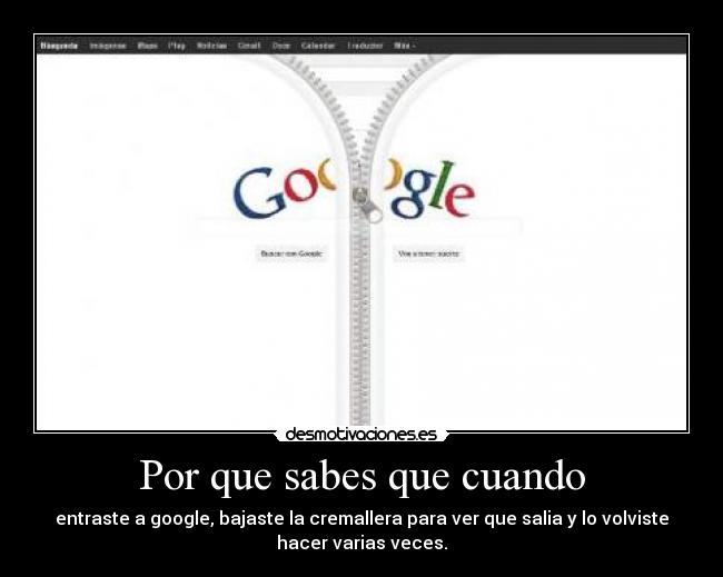 Por que sabes que cuando - entraste a google, bajaste la cremallera para ver que salia y lo volviste
hacer varias veces.