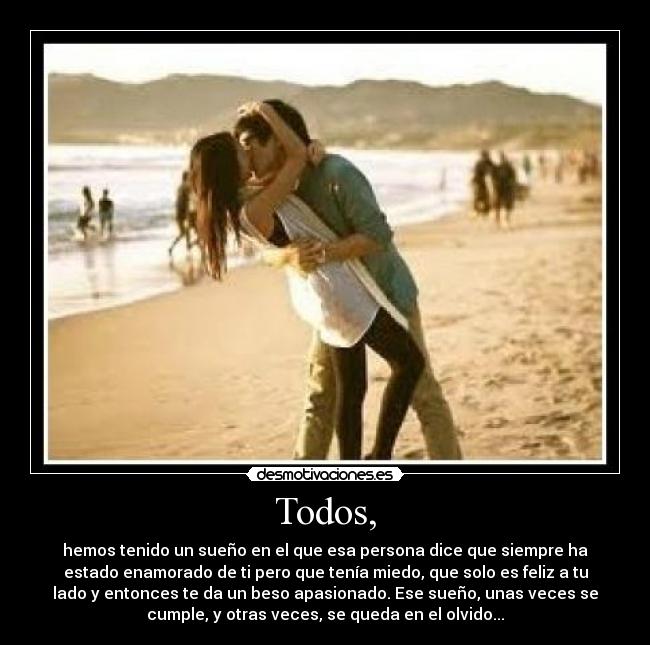 Todos, - hemos tenido un sueño en el que esa persona dice que siempre ha
estado enamorado de ti pero que tenía miedo, que solo es feliz a tu
lado y entonces te da un beso apasionado. Ese sueño, unas veces se
cumple, y otras veces, se queda en el olvido...