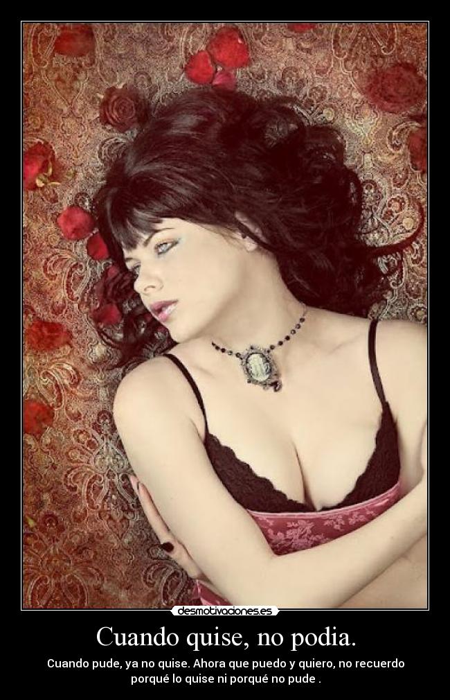 Cuando quise, no podia. - Cuando pude, ya no quise. Ahora que puedo y quiero, no recuerdo
porqué lo quise ni porqué no pude .