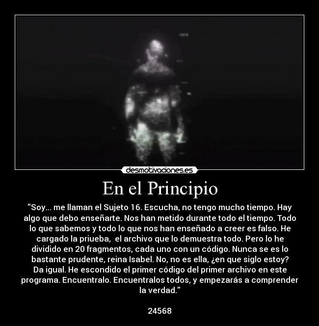En el Principio - Soy... me llaman el Sujeto 16. Escucha, no tengo mucho tiempo. Hay
algo que debo enseñarte. Nos han metido durante todo el tiempo. Todo
lo que sabemos y todo lo que nos han enseñado a creer es falso. He
cargado la priueba, el archivo que lo demuestra todo. Pero lo he
dividido en 20 fragmentos, cada uno con un código. Nunca se es lo
bastante prudente, reina Isabel. No, no es ella, ¿en que siglo estoy?
Da igual. He escondido el primer código del primer archivo en este
programa. Encuentralo. Encuentralos todos, y empezarás a comprender
la verdad.
24568
