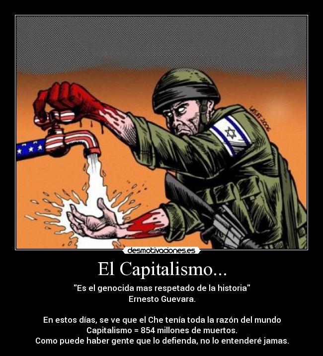 El Capitalismo... - Es el genocida mas respetado de la historia
Ernesto Guevara.
En estos días, se ve que el Che tenía toda la razón del mundo
Capitalismo = 854 millones de muertos.
Como puede haber gente que lo defienda, no lo entenderé jamas.