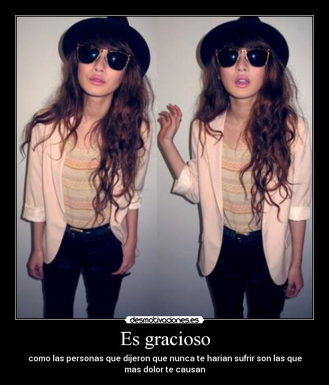 Es gracioso - como las personas que dijeron que nunca te harian sufrir son las que
mas dolor te causan