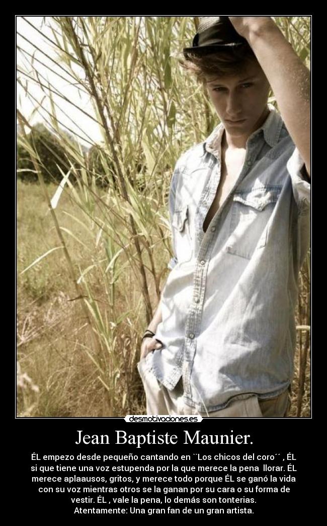 Jean Baptiste Maunier. - ÉL empezo desde pequeño cantando en ``Los chicos del coro´´ , ÉL
si que tiene una voz estupenda por la que merece la pena llorar. ÉL
merece aplaausos, gritos, y merece todo porque ÉL se ganó la vida
con su voz mientras otros se la ganan por su cara o su forma de
vestir. ÉL , vale la pena, lo demás son tonterias.
Atentamente: Una gran fan de un gran artista.