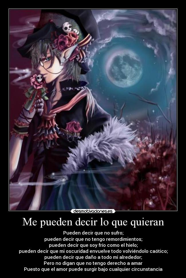 Me pueden decir lo que quieran - Pueden decir que no sufro;
pueden decir que no tengo remordimientos;
pueden decir que soy frío como el hielo;
pueden decir que mi oscuridad envuelve todo volviéndolo caótico;
pueden decir que daño a todo mi alrededor;
Pero no digan que no tengo derecho a amar
Puesto que el amor puede surgir bajo cualquier circunstancia
