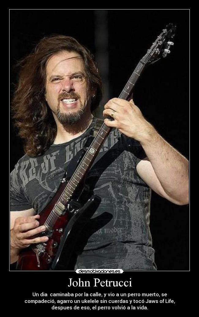 John Petrucci - Un dia caminaba por la calle, y vio a un perro muerto, se
compadeció, agarro un ukelele sin cuerdas y tocó Jaws of Life,
despues de eso, el perro volvió a la vida.