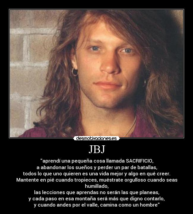 JBJ - aprendí una pequeña cosa llamada SACRIFICIO,
a abandonar los sueños y perder un par de batallas,
todos lo que uno quieren es una vida mejor y algo en qué creer.
Mantente en pié cuando tropieces, muéstrate orgulloso cuando seas humillado,
las lecciones que aprendas no serán las que planeas,
y cada paso en esa montaña será más que digno contarlo,
y cuando andes por el valle, camina como un hombre