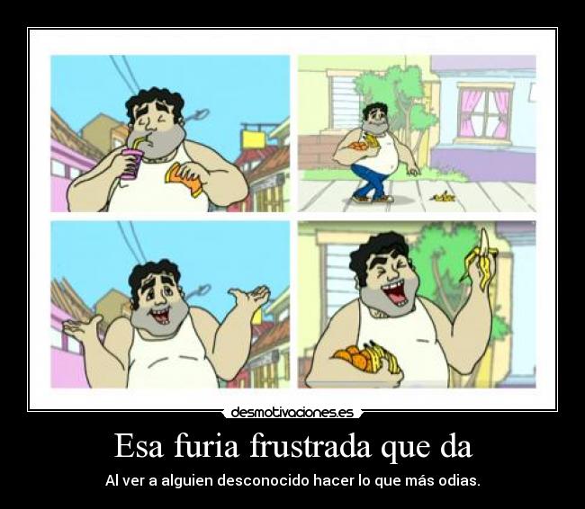 Esa furia frustrada que da - Al ver a alguien desconocido hacer lo que más odias.