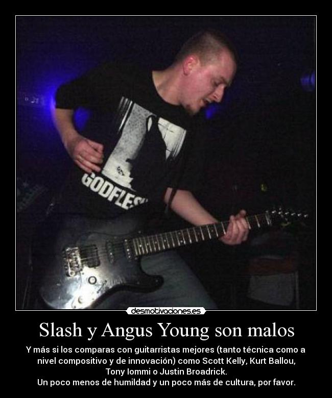 Slash y Angus Young son malos - Y más si los comparas con guitarristas mejores (tanto técnica como a
nivel compositivo y de innovación) como Scott Kelly, Kurt Ballou,
Tony Iommi o Justin Broadrick.
Un poco menos de humildad y un poco más de cultura, por favor.
