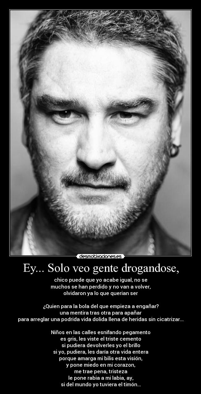 Ey... Solo veo gente drogandose, - chico puede que yo acabe igual, no se
muchos se han perdido y no van a volver,
olvidaron ya lo que querian ser

¿Quien para la bola del que empieza a engañar?
una mentira tras otra para apañar
para arreglar una podrida vida dolida llena de heridas sin cicatrizar...

Niños en las calles esnifando pegamento
es gris, les viste el triste cemento
si pudiera devolverles yo el brillo
si yo, pudiera, les daría otra vida entera
porque amarga mi bilis esta visión,
y pone miedo en mi corazon,
me trae pena, tristeza
le pone rabia a mi labia, ay,
si del mundo yo tuviera el timón...