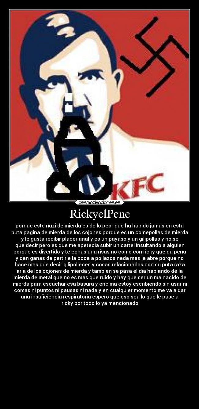 RickyelPene - porque este nazi de mierda es de lo peor que ha habido jamas en esta
puta pagina de mierda de los cojones porque es un comepollas de mierda
y le gusta recibir placer anal y es un payaso y un gilipollas y no se
que decir pero es que me apetecia subir un cartel insultando a alguien
porque es divertido y te echas una risas no como con ricky que da pena
y dan ganas de partirle la boca a pollazos nada mas la abre porque no
hace mas que decir gilipolleces y cosas relacionadas con su puta raza
aria de los cojones de mierda y tambien se pasa el dia hablando de la
mierda de metal que no es mas que ruido y hay que ser un malnacido de
mierda para escuchar esa basura y encima estoy escribiendo sin usar ni
comas ni puntos ni pausas ni nada y en cualquier momento me va a dar
una insuficiencia respiratoria espero que eso sea lo que le pase a
ricky por todo lo ya mencionado














♥