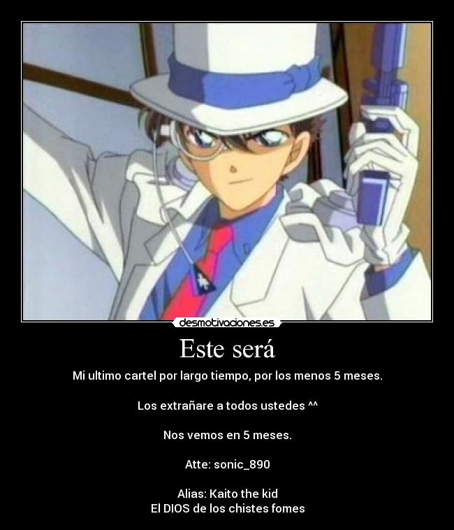 Este será - Mi ultimo cartel por largo tiempo, por los menos 5 meses.
Los extrañare a todos ustedes ^^
Nos vemos en 5 meses.
Atte: sonic_890
Alias: Kaito the kid
El DIOS de los chistes fomes