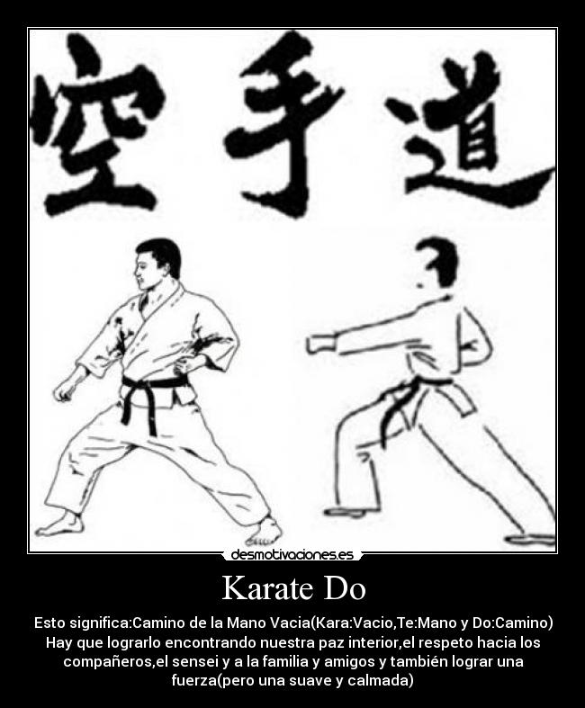 Karate Do - Esto significa:Camino de la Mano Vacia(Kara:Vacio,Te:Mano y Do:Camino)
Hay que lograrlo encontrando nuestra paz interior,el respeto hacia los
compañeros,el sensei y a la familia y amigos y también lograr una
fuerza(pero una suave y calmada)