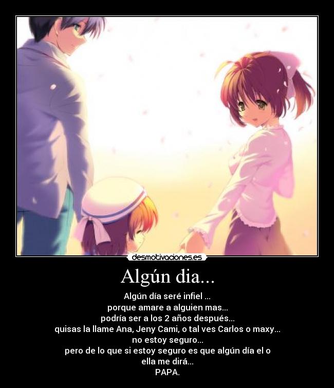 Algún dia... - Algún día seré infiel ...
porque amare a alguien mas...
podría ser a los 2 años después...
quisas la llame Ana, Jeny Cami, o tal ves Carlos o maxy...
no estoy seguro...
pero de lo que si estoy seguro es que algún día el o
ella me dirá...
PAPA.