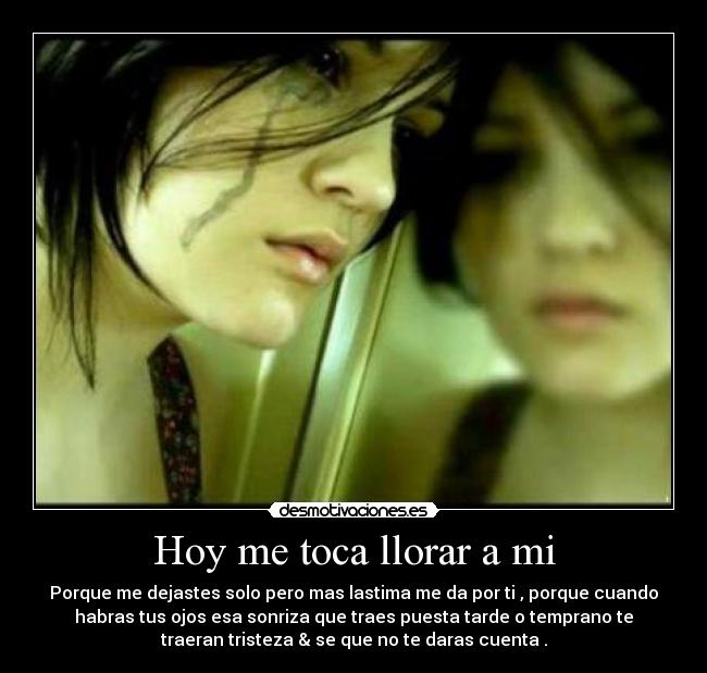 Hoy me toca llorar a mi - Porque me dejastes solo pero mas lastima me da por ti , porque cuando
habras tus ojos esa sonriza que traes puesta tarde o temprano te
traeran tristeza & se que no te daras cuenta .