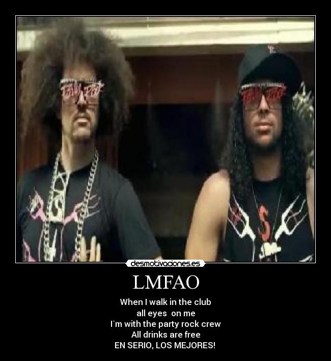 LMFAO - When I walk in the club
all eyes  on me
I`m with the party rock crew
All drinks are free
EN SERIO, LOS MEJORES! 