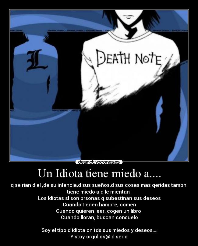 Un Idiota tiene miedo a.... - q se rian d el ,de su infancia,d sus sueños,d sus cosas mas qeridas tambn 
tiene miedo a q le mientan 
Los Idiotas sl son prsonas q subestinan sus deseos
Cuando tienen hambre, comen
Cuendo quieren leer, cogen un libro 
Cuando lloran, buscan consuelo

Soy el tipo d idiota cn tds sus miedos y deseos....
Y stoy orgullos@ d serlo