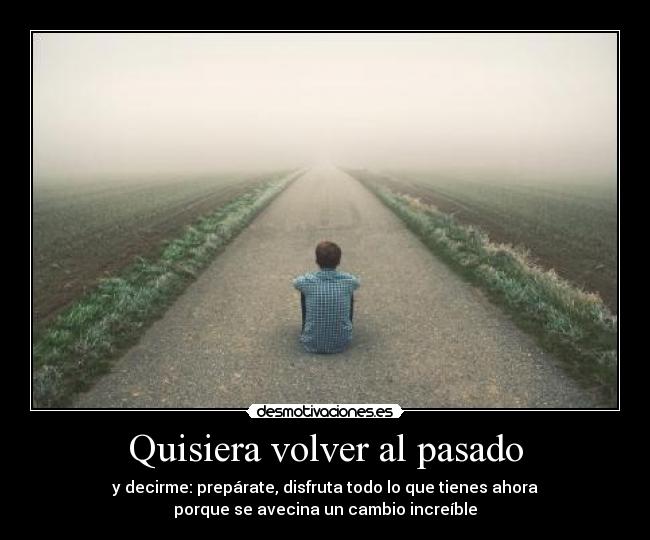 Quisiera volver al pasado - y decirme: prepárate, disfruta todo lo que tienes ahora
porque se avecina un cambio increíble