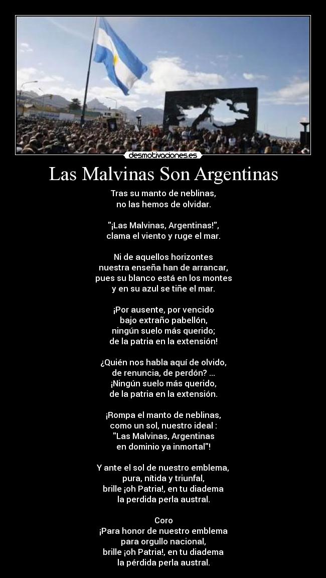 Las Malvinas Son Argentinas - Tras su manto de neblinas,
no las hemos de olvidar.
¡Las Malvinas, Argentinas!,
clama el viento y ruge el mar.
Ni de aquellos horizontes
nuestra enseña han de arrancar,
pues su blanco está en los montes
y en su azul se tiñe el mar.
¡Por ausente, por vencido
bajo extraño pabellón,
ningún suelo más querido;
de la patria en la extensión!
¿Quién nos habla aquí de olvido,
de renuncia, de perdón? ...
¡Ningún suelo más querido,
de la patria en la extensión.
¡Rompa el manto de neblinas,
como un sol, nuestro ideal :
Las Malvinas, Argentinas
en dominio ya inmortal!
Y ante el sol de nuestro emblema,
pura, nítida y triunfal,
brille ¡oh Patria!, en tu diadema
la perdida perla austral.
Coro
¡Para honor de nuestro emblema
para orgullo nacional,
brille ¡oh Patria!, en tu diadema
la pérdida perla austral.