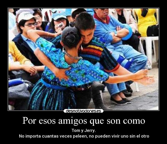 Por esos amigos que son como - Tom y Jerry.
 No importa cuantas veces peleen, no pueden vivir uno sin el otro