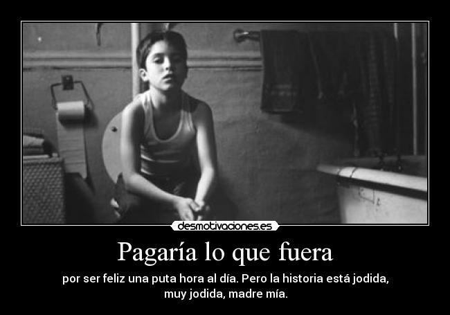 Pagaría lo que fuera - por ser feliz una puta hora al día. Pero la historia está jodida, muy jodida, madre mía.