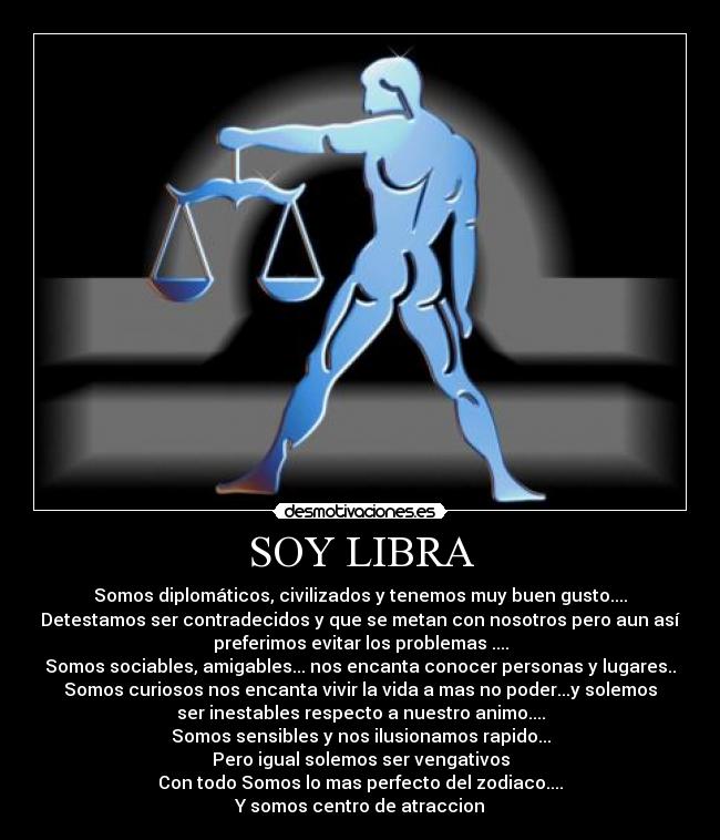 SOY LIBRA - Somos diplomáticos, civilizados y tenemos muy buen gusto....
Detestamos ser contradecidos y que se metan con nosotros pero aun así
preferimos evitar los problemas ....
Somos sociables, amigables... nos encanta conocer personas y lugares..
Somos curiosos nos encanta vivir la vida a mas no poder...y solemos
ser inestables respecto a nuestro animo....
Somos sensibles y nos ilusionamos rapido...
Pero igual solemos ser vengativos
Con todo Somos lo mas perfecto del zodiaco....
Y somos centro de atraccion