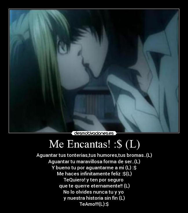 Me Encantas! :$ (L) - Aguantar tus tonterias,tus humores,tus bromas..(L)
Aguantar tu maravillosa forma de ser..(L)
Y bueno tu por aguantarme a mi (L) :$
Me haces infinitamente feliz :$(L)
TeQuiero! y ten por seguro
que te querre eternamente!! (L)
No lo olvides nunca tu y yo
y nuestra historia sin fin (L)
TeAmo!!!(L):$