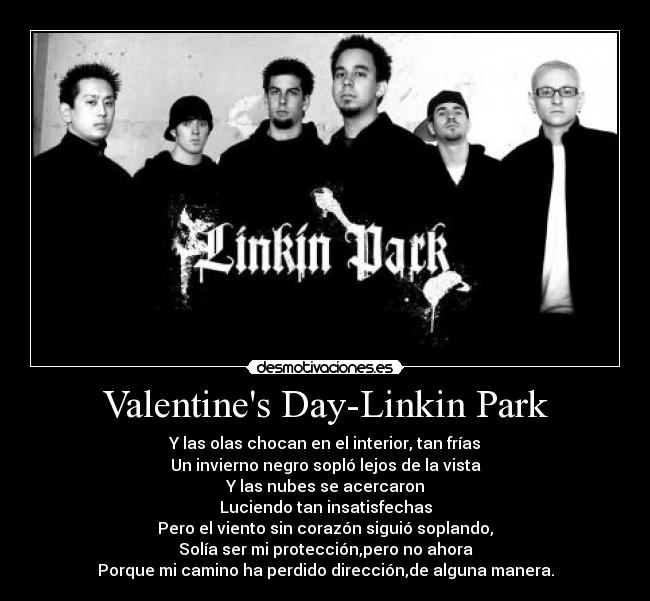 Valentines Day-Linkin Park - Y las olas chocan en el interior, tan frías
Un invierno negro sopló lejos de la vista
Y las nubes se acercaron
Luciendo tan insatisfechas
Pero el viento sin corazón siguió soplando,
Solía ser mi protección,pero no ahora
Porque mi camino ha perdido dirección,de alguna manera.